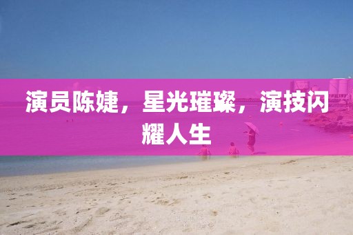 演员陈婕，星光璀璨，演技闪耀人生
