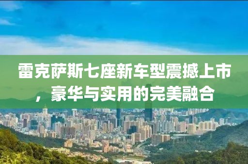 雷克萨斯七座新车型震撼上市，豪华与实用的完美融合