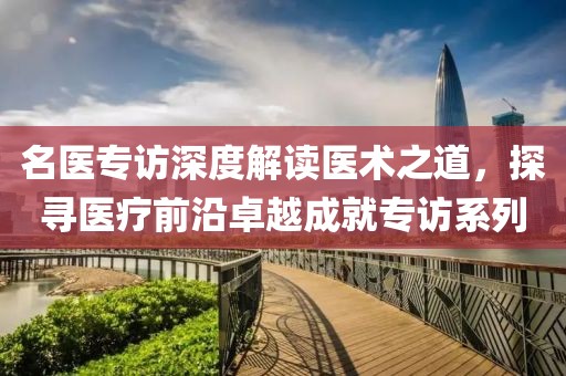 名医专访深度解读医术之道，探寻医疗前沿卓越成就专访系列