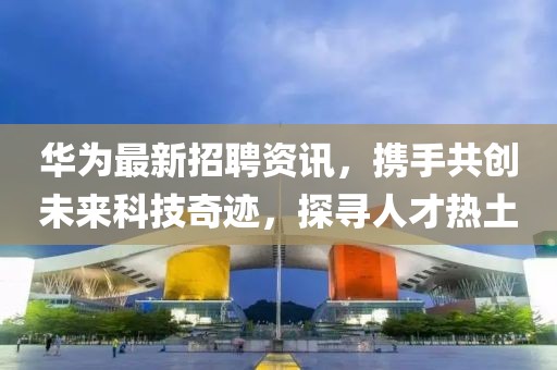 华为最新招聘资讯，携手共创未来科技奇迹，探寻人才热土