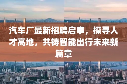 汽车厂最新招聘启事，探寻人才高地，共铸智能出行未来新篇章