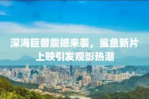 深海巨兽震撼来袭，鲨鱼新片上映引发观影热潮