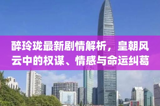 醉玲珑最新剧情解析，皇朝风云中的权谋、情感与命运纠葛