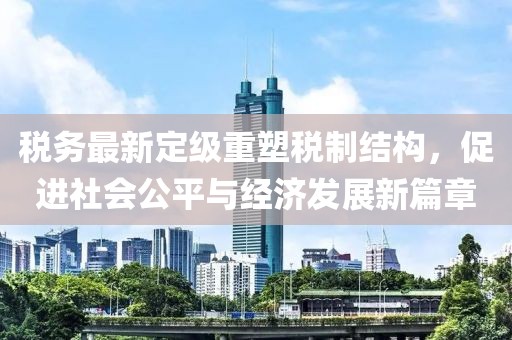 税务最新定级重塑税制结构，促进社会公平与经济发展新篇章