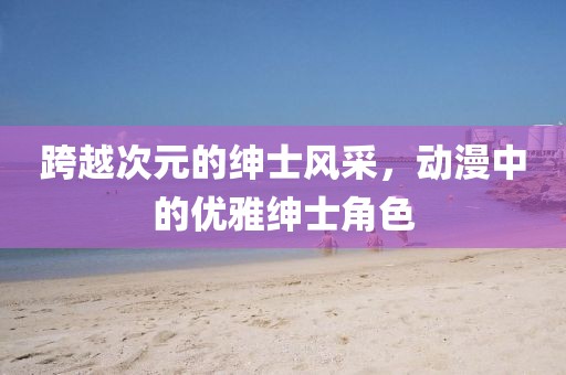 跨越次元的绅士风采，动漫中的优雅绅士角色