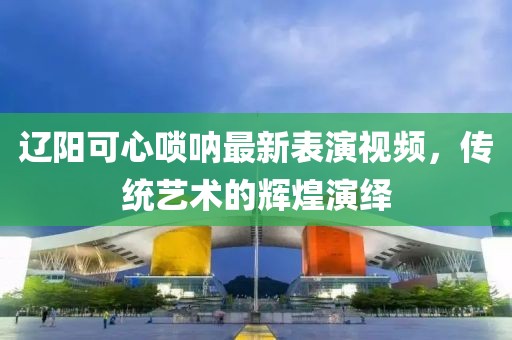 辽阳可心唢呐最新表演视频，传统艺术的辉煌演绎
