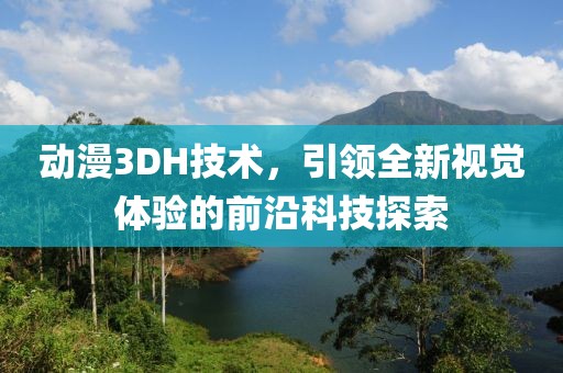 动漫3DH技术，引领全新视觉体验的前沿科技探索