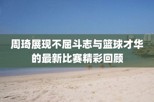 周琦展现不屈斗志与篮球才华的最新比赛精彩回顾