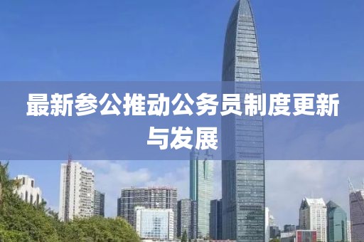 最新参公推动公务员制度更新与发展