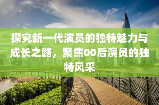 探究新一代演员的独特魅力与成长之路，聚焦00后演员的独特风采