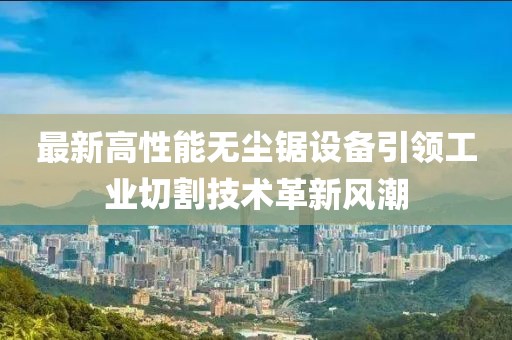最新高性能无尘锯设备引领工业切割技术革新风潮