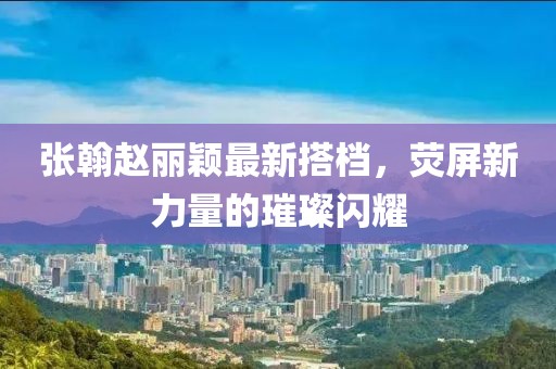 张翰赵丽颖最新搭档，荧屏新力量的璀璨闪耀