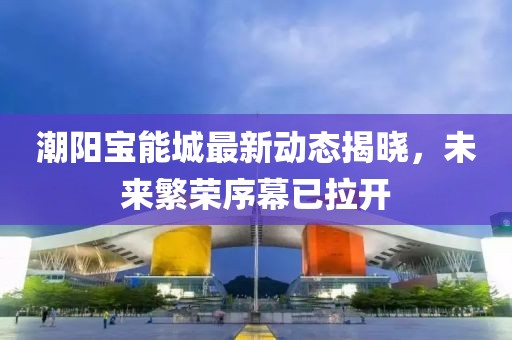 潮阳宝能城最新动态揭晓，未来繁荣序幕已拉开