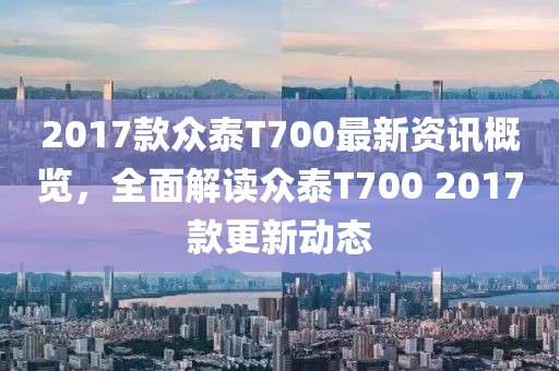 2017款众泰T700最新资讯概览，全面解读众泰T700 2017款更新动态