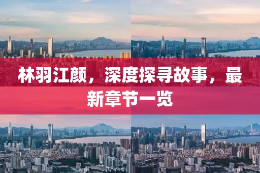 林羽江颜，深度探寻故事，最新章节一览