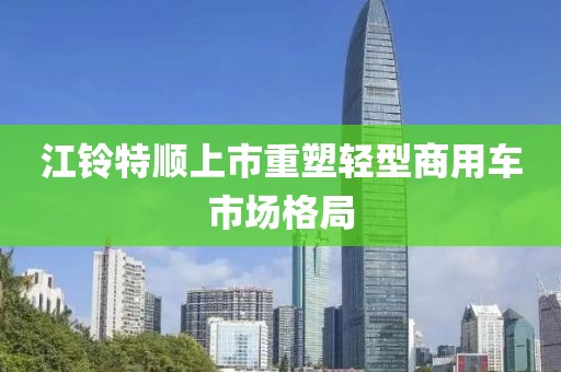 江铃特顺上市重塑轻型商用车市场格局