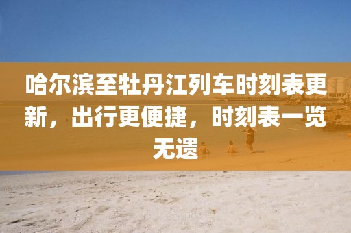 哈尔滨至牡丹江列车时刻表更新，出行更便捷，时刻表一览无遗