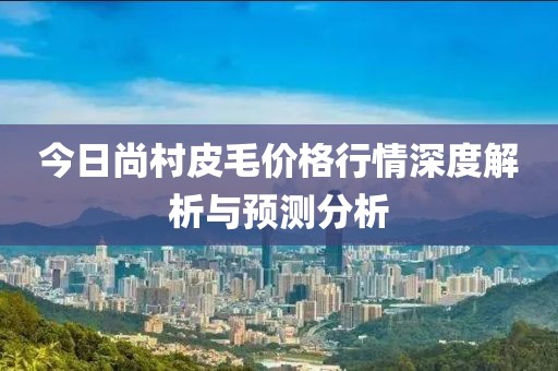 今日尚村皮毛价格行情深度解析与预测分析