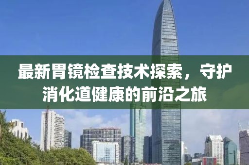 最新胃镜检查技术探索，守护消化道健康的前沿之旅