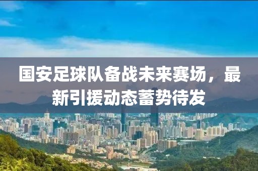 国安足球队备战未来赛场，最新引援动态蓄势待发