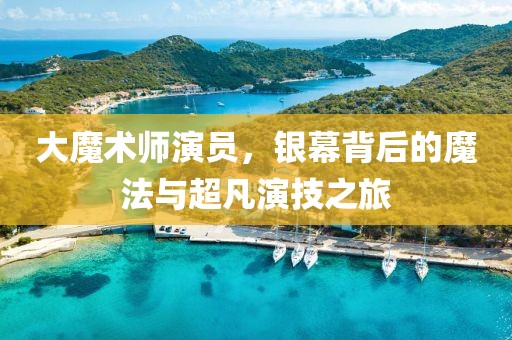 大魔术师演员，银幕背后的魔法与超凡演技之旅