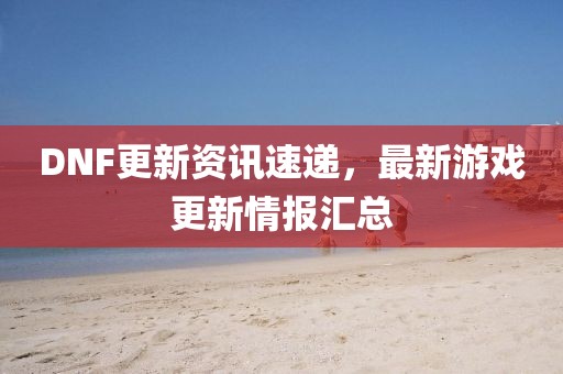 DNF更新资讯速递，最新游戏更新情报汇总