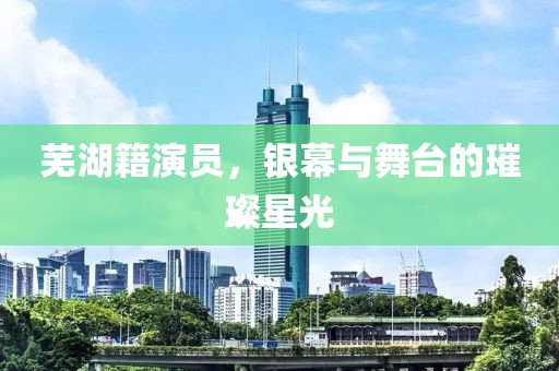 芜湖籍演员，银幕与舞台的璀璨星光