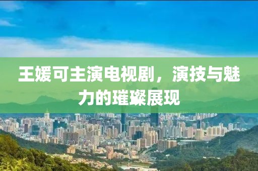 王媛可主演电视剧，演技与魅力的璀璨展现