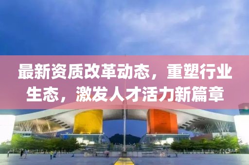 最新资质改革动态，重塑行业生态，激发人才活力新篇章