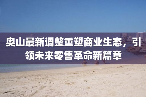 奥山最新调整重塑商业生态，引领未来零售革命新篇章