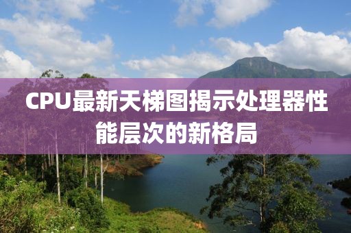 CPU最新天梯图揭示处理器性能层次的新格局