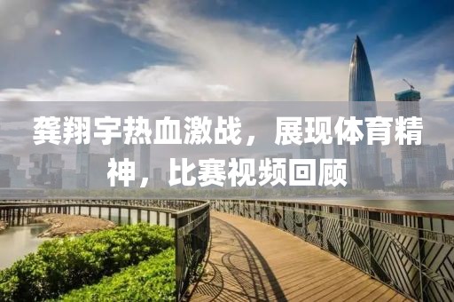 龚翔宇热血激战，展现体育精神，比赛视频回顾
