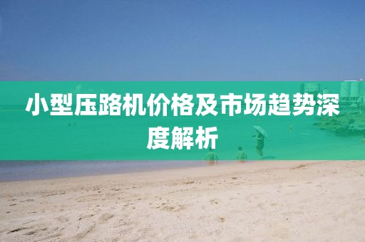 小型压路机价格及市场趋势深度解析