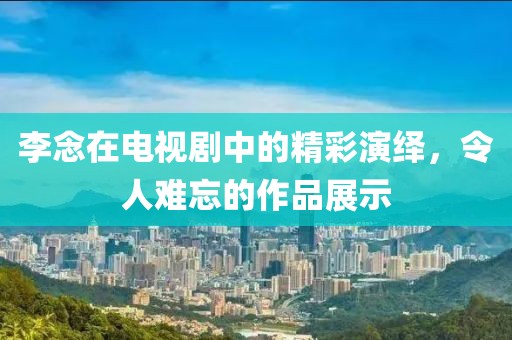 李念在电视剧中的精彩演绎，令人难忘的作品展示