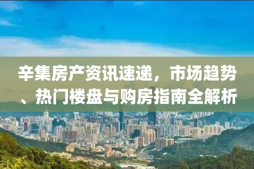 辛集房产资讯速递，市场趋势、热门楼盘与购房指南全解析