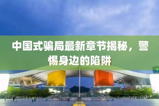 中国式骗局最新章节揭秘，警惕身边的陷阱