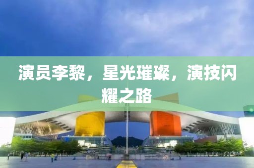 演员李黎，星光璀璨，演技闪耀之路