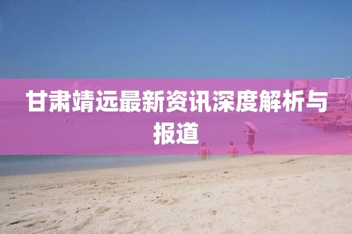 甘肃靖远最新资讯深度解析与报道