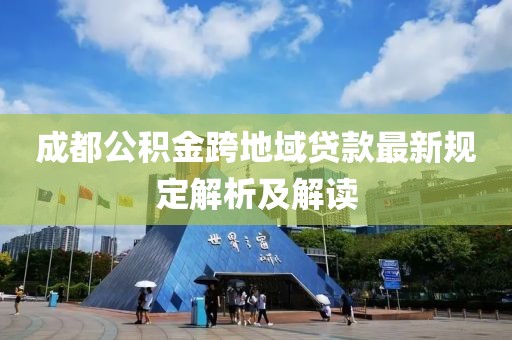 成都公积金跨地域贷款最新规定解析及解读