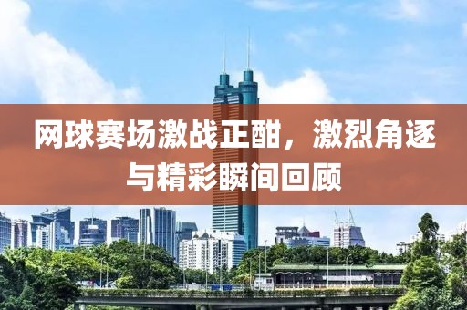 网球赛场激战正酣，激烈角逐与精彩瞬间回顾