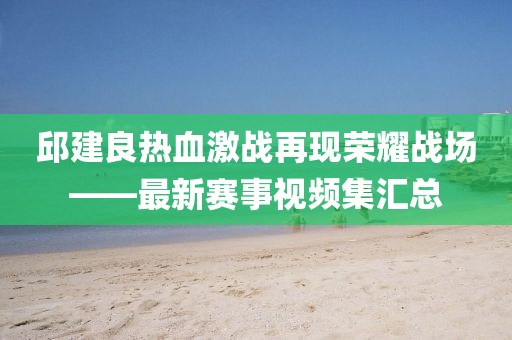 邱建良热血激战再现荣耀战场——最新赛事视频集汇总
