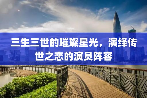 三生三世的璀璨星光，演绎传世之恋的演员阵容
