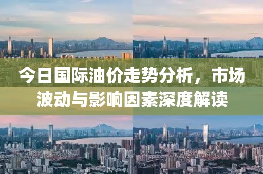 今日国际油价走势分析，市场波动与影响因素深度解读