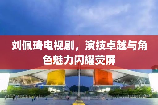 刘佩琦电视剧，演技卓越与角色魅力闪耀荧屏