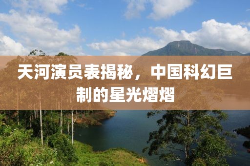 天河演员表揭秘，中国科幻巨制的星光熠熠