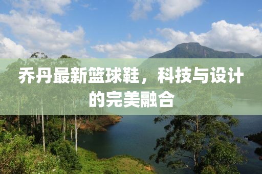 乔丹最新篮球鞋，科技与设计的完美融合