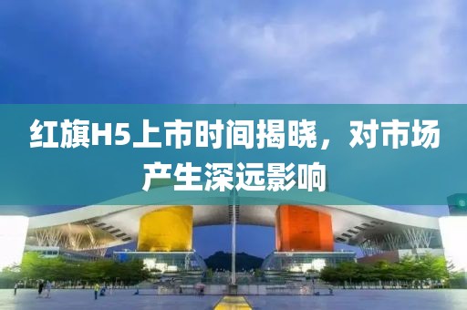 红旗H5上市时间揭晓，对市场产生深远影响