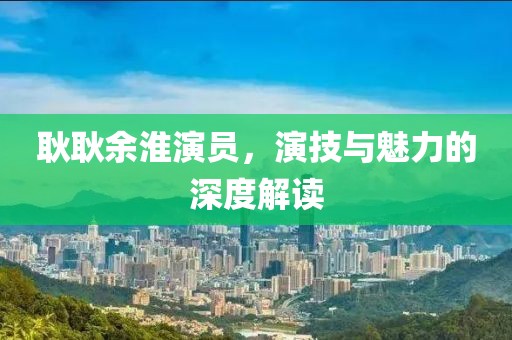 耿耿余淮演员，演技与魅力的深度解读