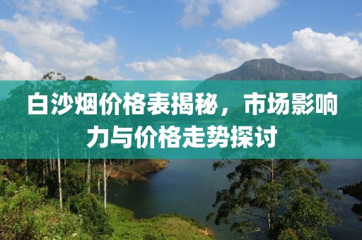 白沙烟价格表揭秘，市场影响力与价格走势探讨