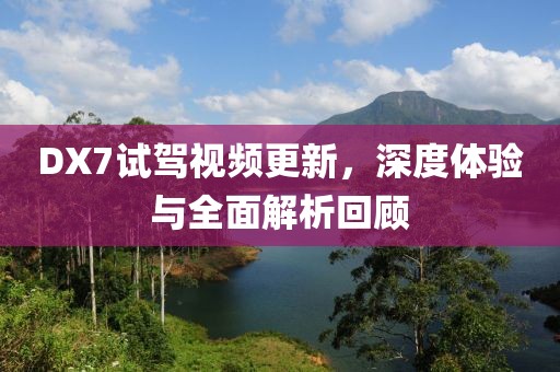DX7试驾视频更新，深度体验与全面解析回顾